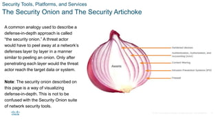 © 2021 Cisco and/or its affiliates. All rights reserved. Cisco Confidential
Security Tools, Platforms, and Services
The Security Onion and The Security Artichoke
A common analogy used to describe a
defense-in-depth approach is called
“the security onion.” A threat actor
would have to peel away at a network’s
defenses layer by layer in a manner
similar to peeling an onion. Only after
penetrating each layer would the threat
actor reach the target data or system.
Note: The security onion described on
this page is a way of visualizing
defense-in-depth. This is not to be
confused with the Security Onion suite
of network security tools.
19
 