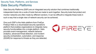 © 2021 Cisco and/or its affiliates. All rights reserved. Cisco Confidential
Security Tools, Platforms, and Services
Data Security Platforms
Data Security Platforms (DSP) are an integrated security solution that combines traditionally
independent tools into a suite of tools that are made to work together. Security tools that protect and
monitor networks are often made by different vendors. It can be difficult to integrate these tools in
such a way that a single view of network security can be achieved.
One such DSP is the Helix platform from FireEye.
FireEye Helix is a cloud-based security operations
platform that enables organizations to integrate many
security functionalities into a single platform. Helix
provides event management, network behavior
analytics, advanced threat detection, and incident
security orchestration, automation, and response
(SOAR) for response to threats as they are detected.
24
 