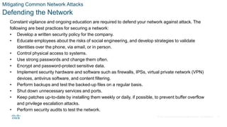 © 2021 Cisco and/or its affiliates. All rights reserved. Cisco Confidential
Mitigating Common Network Attacks
Defending the Network
Constant vigilance and ongoing education are required to defend your network against attack. The
following are best practices for securing a network:
• Develop a written security policy for the company.
• Educate employees about the risks of social engineering, and develop strategies to validate
identities over the phone, via email, or in person.
• Control physical access to systems.
• Use strong passwords and change them often.
• Encrypt and password-protect sensitive data.
• Implement security hardware and software such as firewalls, IPSs, virtual private network (VPN)
devices, antivirus software, and content filtering.
• Perform backups and test the backed-up files on a regular basis.
• Shut down unnecessary services and ports.
• Keep patches up-to-date by installing them weekly or daily, if possible, to prevent buffer overflow
and privilege escalation attacks.
• Perform security audits to test the network.
29
 