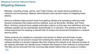 © 2021 Cisco and/or its affiliates. All rights reserved. Cisco Confidential
Mitigating Common Network Attacks
Mitigating Malware
Malware, including viruses, worms, and Trojan horses, can cause serious problems on
networks and end devices. Network administrators have several means of mitigating these
attacks.
Antivirus software helps prevent hosts from getting infected and spreading malicious code.
Several companies that create antivirus software, such as Symantec, McAfee, and Trend
Micro. Antivirus products have update automation options so that new virus definitions and new
software updates can be downloaded automatically or on demand. This practice is the most
critical requirement for keeping a network free of viruses and should be formalized in a network
security policy.
These products are installed on computers and servers to detect and eliminate viruses.
However, they do not prevent viruses from entering the network. Another way to mitigate
malware threats is to prevent malware files from entering the network at all. Security devices at
the network perimeter can identify known malware files based on their indictors of compromise.
The files can be removed from the incoming data stream before they can cause an incident.
30
 