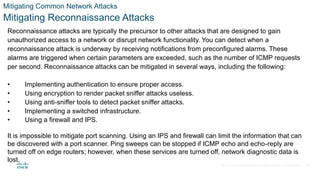 © 2021 Cisco and/or its affiliates. All rights reserved. Cisco Confidential
Mitigating Common Network Attacks
Mitigating Reconnaissance Attacks
Reconnaissance attacks are typically the precursor to other attacks that are designed to gain
unauthorized access to a network or disrupt network functionality. You can detect when a
reconnaissance attack is underway by receiving notifications from preconfigured alarms. These
alarms are triggered when certain parameters are exceeded, such as the number of ICMP requests
per second. Reconnaissance attacks can be mitigated in several ways, including the following:
• Implementing authentication to ensure proper access.
• Using encryption to render packet sniffer attacks useless.
• Using anti-sniffer tools to detect packet sniffer attacks.
• Implementing a switched infrastructure.
• Using a firewall and IPS.
It is impossible to mitigate port scanning. Using an IPS and firewall can limit the information that can
be discovered with a port scanner. Ping sweeps can be stopped if ICMP echo and echo-reply are
turned off on edge routers; however, when these services are turned off, network diagnostic data is
lost.
32
 