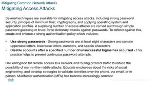 © 2021 Cisco and/or its affiliates. All rights reserved. Cisco Confidential
Mitigating Common Network Attacks
Mitigating Access Attacks
Several techniques are available for mitigating access attacks, including strong password
security, principle of minimum trust, cryptography, and applying operating system and
application patches. A surprising number of access attacks are carried out through simple
password guessing or brute-force dictionary attacks against passwords. To defend against this,
create and enforce a strong authentication policy which includes:
• Use strong passwords - Strong passwords are at least eight characters and contain
uppercase letters, lowercase letters, numbers, and special characters.
• Disable accounts after a specified number of unsuccessful logins has occurred - This
practice helps to prevent continuous password attempts.
Use encryption for remote access to a network and routing protocol traffic to reduce the
possibility of man-in-the-middle attacks. Educate employees about the risks of social
engineering, and develop strategies to validate identities over the phone, via email, or in
person. Multifactor authentication (MFA) has become increasingly common.
33
 