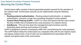 © 2021 Cisco and/or its affiliates. All rights reserved. Cisco Confidential
Cisco Network Foundation Protection Framework
Securing the Control Plane
Control plane traffic consists of device-generated packets required for the operation of
the network itself. Control plane security can be implemented using the following
features:
• Routing protocol authentication - Routing protocol authentication, or neighbor
authentication, prevents a router from accepting fraudulent routing updates.
• Control Plane Policing (CoPP) - CoPP is a Cisco IOS feature that lets users control
the flow of traffic that is handled by the route processor of a network device.
• AutoSecure - This can lock down the management plane functions and the
forwarding plane services and functions of a router.
CoPP is designed to prevent unnecessary traffic from overwhelming the route processor.
The CoPP feature treats the control plane as a separate entity with its own ingress (input)
and egress (output) ports. A set of rules can be established and associated with the
ingress and egress ports of the control plane.
37
 