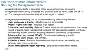 © 2021 Cisco and/or its affiliates. All rights reserved. Cisco Confidential
Cisco Network Foundation Protection Framework
Securing the Management Plane
Management plane traffic is generated either by network devices or network
management stations using processes and protocols such as Telnet, SSH, and TFTP,
etc. The management plane is a very attractive target to hackers.
Management plane security can be implemented using the following features:
• Login and password policy - Restricts device accessibility.
• Present legal notification - Displays legal notices.
• Ensure the confidentiality of data - Protects locally stored sensitive data from being
viewed or copied. Uses management protocols with strong authentication to mitigate
confidentiality attacks aimed at exposing passwords and device configurations.
• Role-based access control (RBAC) - Ensures access is only granted to
authenticated users, groups, and services.
• Authorize actions - Restricts the actions and views that are permitted by any
particular user, group, or service.
• Enable management access reporting - Logs and accounts for all access.
38
 