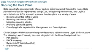 © 2021 Cisco and/or its affiliates. All rights reserved. Cisco Confidential
Cisco Network Foundation Protection Framework
Securing the Data Plane
Data plane traffic consists mostly of user packets being forwarded through the router. Data
plane security can be implemented using ACLs, antispoofing mechanisms, and Layer 2
security features. ACLs are used to secure the data plane in a variety of ways:
• Blocking unwanted traffic or users
• Reducing the chance of DoS
• Mitigating spoofing attacks.
• Providing bandwidth control
• Classifying traffic to protect the Management and Control planes
Cisco Catalyst switches can use integrated features to help secure the Layer 2 infrastructure.
The following Layer 2 security tools are integrated into the Cisco Catalyst switches:
• Port security
• DHCP snooping
• Dynamic ARP Inspection (DAI)
• IP Source Guard
39
 