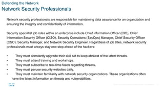 © 2021 Cisco and/or its affiliates. All rights reserved. Cisco Confidential
Defending the Network
Network Security Professionals
Network security professionals are responsible for maintaining data assurance for an organization and
ensuring the integrity and confidentiality of information.
Security specialist job roles within an enterprise include Chief Information Officer (CIO), Chief
Information Security Officer (CISO), Security Operations (SecOps) Manager, Chief Security Officer
(CSO), Security Manager, and Network Security Engineer. Regardless of job titles, network security
professionals must always stay one step ahead of the hackers:
• They must constantly upgrade their skill set to keep abreast of the latest threats.
• They must attend training and workshops.
• They must subscribe to real-time feeds regarding threats.
• They must peruse security websites daily.
• They must maintain familiarity with network security organizations. These organizations often
have the latest information on threats and vulnerabilities.
4
 