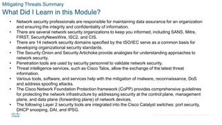 © 2021 Cisco and/or its affiliates. All rights reserved. Cisco Confidential
Mitigating Threats Summary
What Did I Learn in this Module?
• Network security professionals are responsible for maintaining data assurance for an organization
and ensuring the integrity and confidentiality of information.
• There are several network security organizations to keep you informed, including SANS, Mitre,
FIRST, SecurityNewsWire, ISC2, and CIS.
• There are 14 network security domains specified by the ISO/IEC serve as a common basis for
developing organizational security standards.
• The Security Onion and Security Artichoke provide analogies for understanding approaches to
network security.
• Penetration tools are used by security personnel to validate network security.
• Threat intelligence services, such as Cisco Talos, allow the exchange of the latest threat
information.
• Various tools, software, and services help with the mitigation of malware, reconnaissance, DoS
and address spoofing attacks.
• The Cisco Network Foundation Protection framework (CoPP) provides comprehensive guidelines
for protecting the network infrastructure by addressing security at the control plane, management
plane, and data plane (forwarding plane) of network devices.
• The following Layer 2 security tools are integrated into the Cisco Catalyst switches: port security,
DHCP snooping, DAI, and IPSG.
41
 