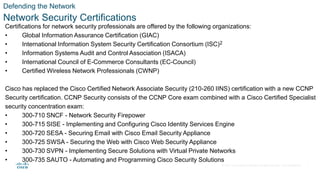 © 2021 Cisco and/or its affiliates. All rights reserved. Cisco Confidential
Defending the Network
Network Security Certifications
Certifications for network security professionals are offered by the following organizations:
• Global Information Assurance Certification (GIAC)
• International Information System Security Certification Consortium (ISC)2
• Information Systems Audit and Control Association (ISACA)
• International Council of E-Commerce Consultants (EC-Council)
• Certified Wireless Network Professionals (CWNP)
Cisco has replaced the Cisco Certified Network Associate Security (210-260 IINS) certification with a new CCNP
Security certification. CCNP Security consists of the CCNP Core exam combined with a Cisco Certified Specialist
security concentration exam:
• 300-710 SNCF - Network Security Firepower
• 300-715 SISE - Implementing and Configuring Cisco Identity Services Engine
• 300-720 SESA - Securing Email with Cisco Email Security Appliance
• 300-725 SWSA - Securing the Web with Cisco Web Security Appliance
• 300-730 SVPN - Implementing Secure Solutions with Virtual Private Networks
• 300-735 SAUTO - Automating and Programming Cisco Security Solutions
7
 