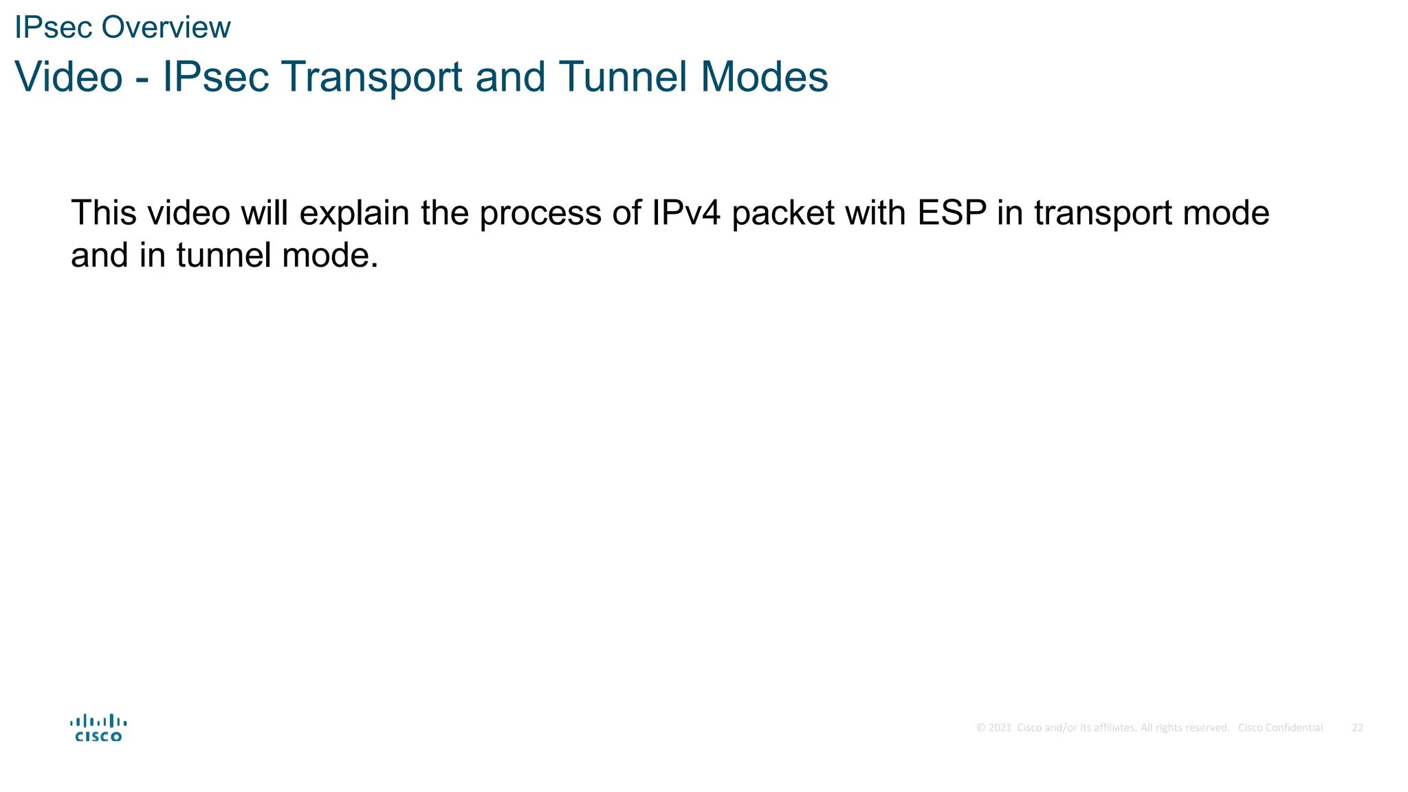 © 2021 Cisco and/or its affiliates. All rights reserved. Cisco Confidential
IPsec Overview
Video - IPsec Transport and Tunnel Modes
This video will explain the process of IPv4 packet with ESP in transport mode
and in tunnel mode.
22
 