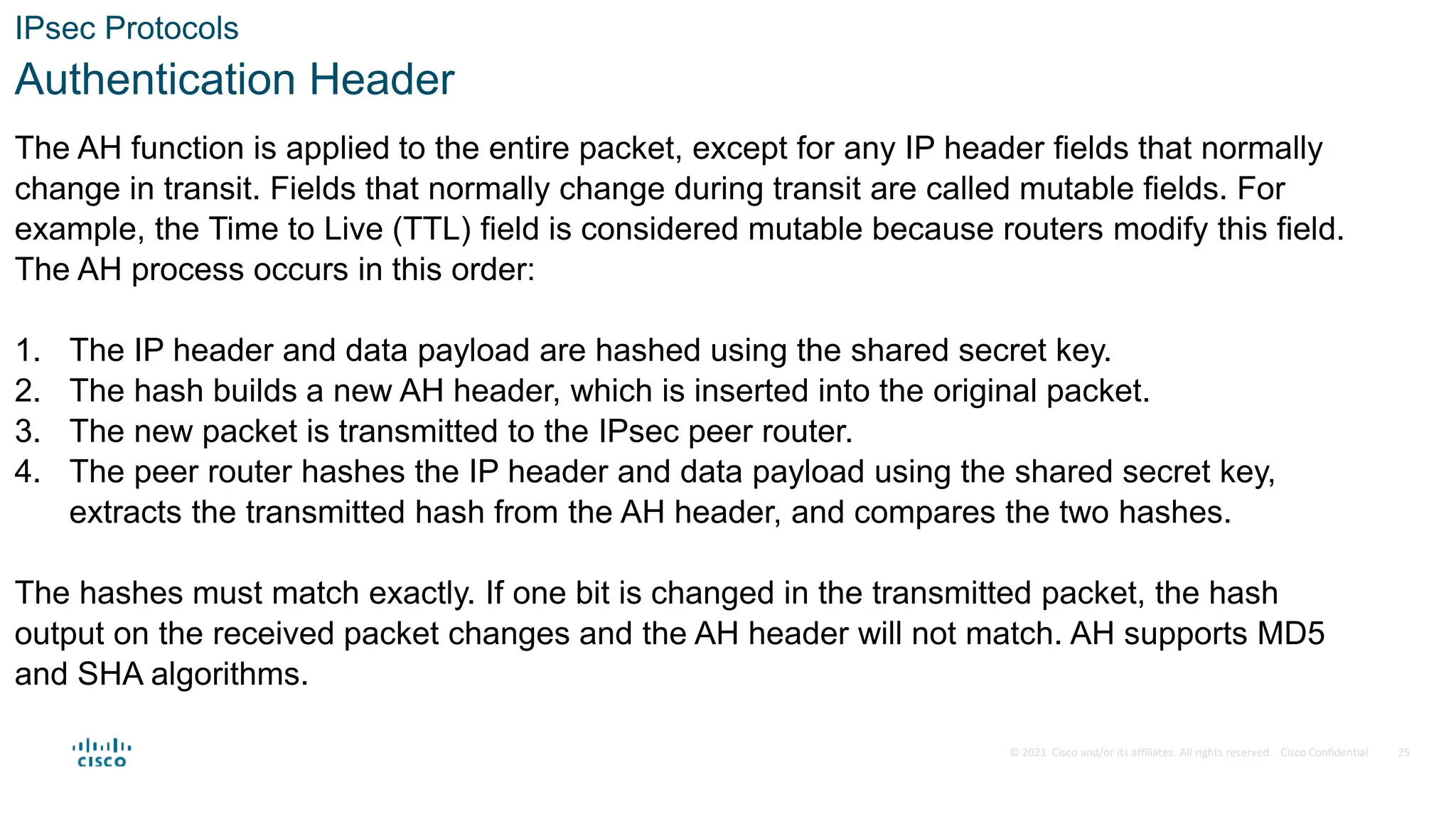 © 2021 Cisco and/or its affiliates. All rights reserved. Cisco Confidential
IPsec Protocols
Authentication Header
The AH function is applied to the entire packet, except for any IP header fields that normally
change in transit. Fields that normally change during transit are called mutable fields. For
example, the Time to Live (TTL) field is considered mutable because routers modify this field.
The AH process occurs in this order:
1. The IP header and data payload are hashed using the shared secret key.
2. The hash builds a new AH header, which is inserted into the original packet.
3. The new packet is transmitted to the IPsec peer router.
4. The peer router hashes the IP header and data payload using the shared secret key,
extracts the transmitted hash from the AH header, and compares the two hashes.
The hashes must match exactly. If one bit is changed in the transmitted packet, the hash
output on the received packet changes and the AH header will not match. AH supports MD5
and SHA algorithms.
25
 