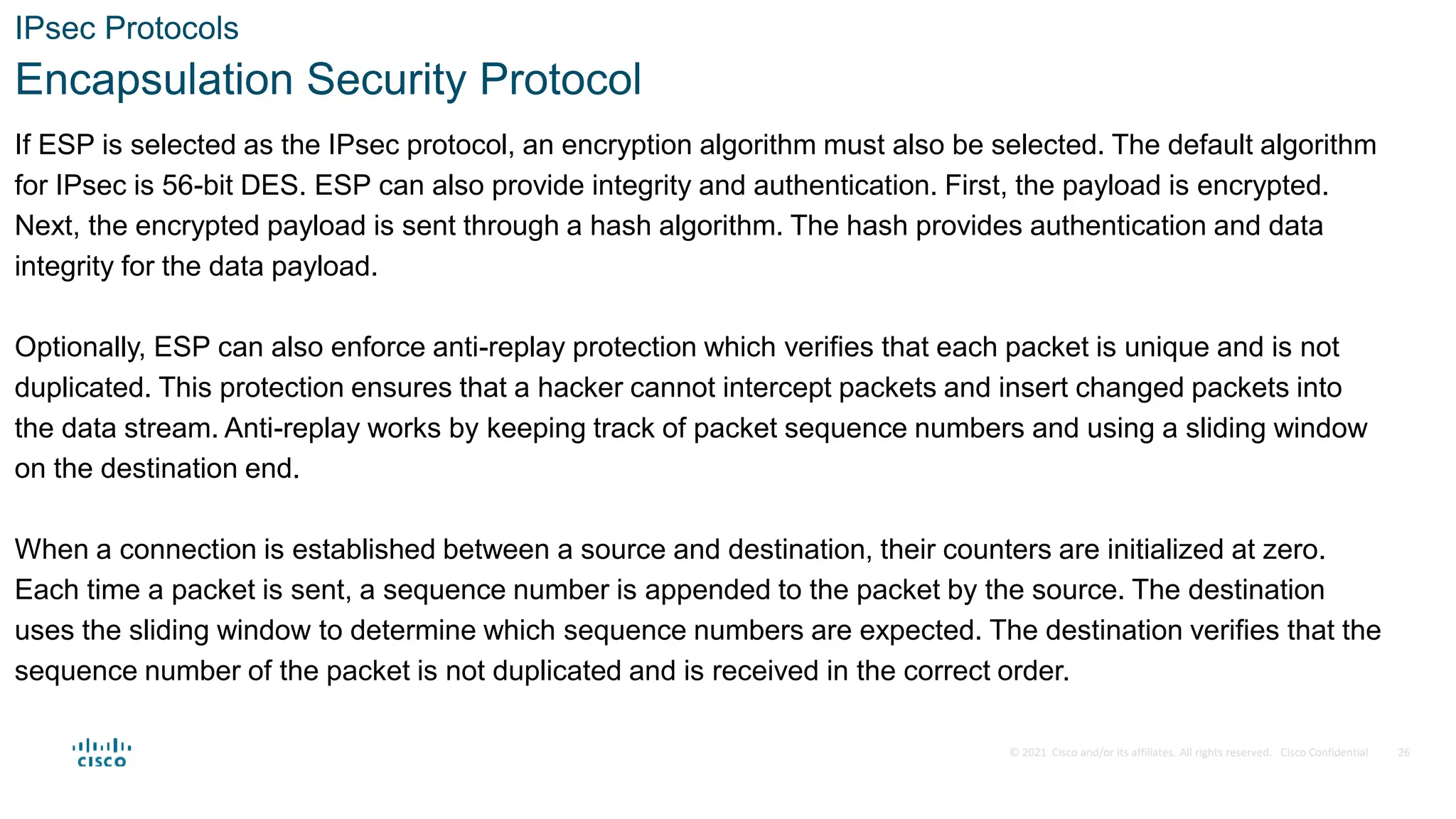 © 2021 Cisco and/or its affiliates. All rights reserved. Cisco Confidential
IPsec Protocols
Encapsulation Security Protocol
If ESP is selected as the IPsec protocol, an encryption algorithm must also be selected. The default algorithm
for IPsec is 56-bit DES. ESP can also provide integrity and authentication. First, the payload is encrypted.
Next, the encrypted payload is sent through a hash algorithm. The hash provides authentication and data
integrity for the data payload.
Optionally, ESP can also enforce anti-replay protection which verifies that each packet is unique and is not
duplicated. This protection ensures that a hacker cannot intercept packets and insert changed packets into
the data stream. Anti-replay works by keeping track of packet sequence numbers and using a sliding window
on the destination end.
When a connection is established between a source and destination, their counters are initialized at zero.
Each time a packet is sent, a sequence number is appended to the packet by the source. The destination
uses the sliding window to determine which sequence numbers are expected. The destination verifies that the
sequence number of the packet is not duplicated and is received in the correct order.
26
 