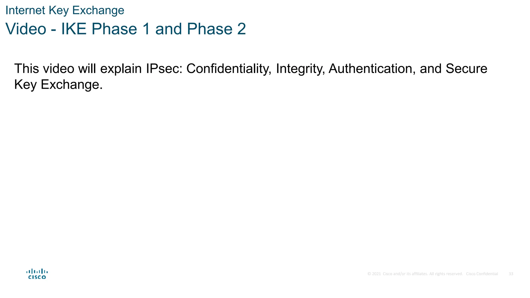 © 2021 Cisco and/or its affiliates. All rights reserved. Cisco Confidential
Internet Key Exchange
Video - IKE Phase 1 and Phase 2
33
This video will explain IPsec: Confidentiality, Integrity, Authentication, and Secure
Key Exchange.
 