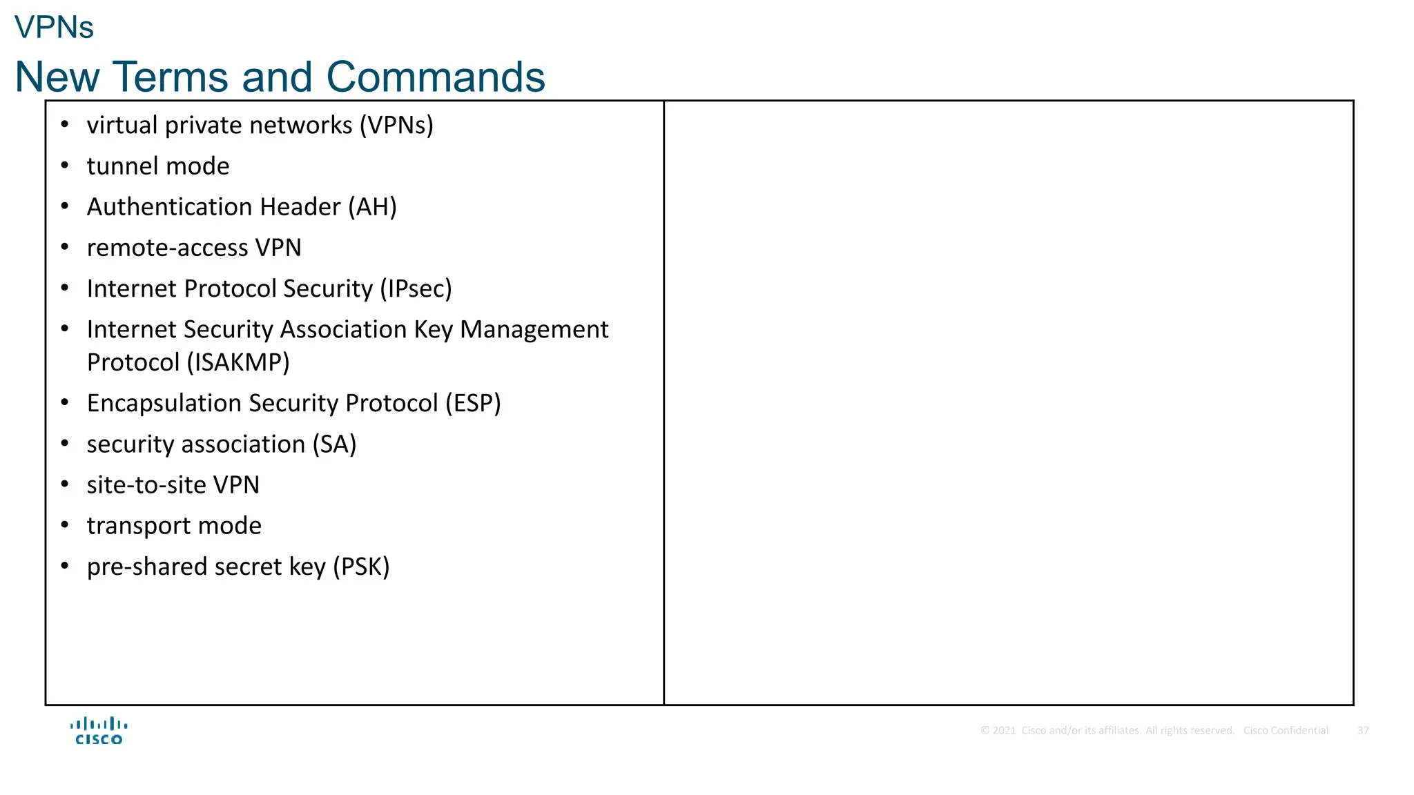 © 2021 Cisco and/or its affiliates. All rights reserved. Cisco Confidential
VPNs
New Terms and Commands
37
• virtual private networks (VPNs)
• tunnel mode
• Authentication Header (AH)
• remote-access VPN
• Internet Protocol Security (IPsec)
• Internet Security Association Key Management
Protocol (ISAKMP)
• Encapsulation Security Protocol (ESP)
• security association (SA)
• site-to-site VPN
• transport mode
• pre-shared secret key (PSK)
 