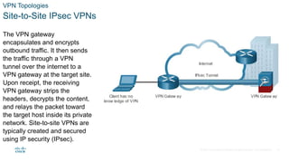 © 2021 Cisco and/or its affiliates. All rights reserved. Cisco Confidential
VPN Topologies
Site-to-Site IPsec VPNs
The VPN gateway
encapsulates and encrypts
outbound traffic. It then sends
the traffic through a VPN
tunnel over the internet to a
VPN gateway at the target site.
Upon receipt, the receiving
VPN gateway strips the
headers, decrypts the content,
and relays the packet toward
the target host inside its private
network. Site-to-site VPNs are
typically created and secured
using IP security (IPsec).
11
 