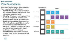 © 2021 Cisco and/or its affiliates. All rights reserved. Cisco Confidential
IPsec Overview
IPsec Technologies
Using the IPsec framework, IPsec provides
these essential security functions:
• Confidentiality - IPsec uses encryption
algorithms to prevent cybercriminals from
reading the packet contents.
• Integrity - IPsec uses hashing algorithms
to ensure that packets have not been
altered between source and destination.
• Origin authentication - IPsec uses the
Internet Key Exchange (IKE) protocol to
authenticate source and destination.
Methods of authentication including using
pre-shared keys (passwords), digital
certificates, or RSA certificates.
• Diffie-Hellman - Secure key exchange
typically using various groups of the DH
algorithm.
14
 