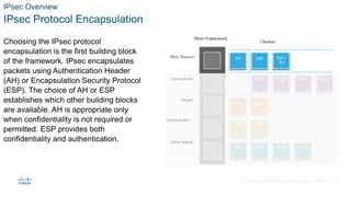 © 2021 Cisco and/or its affiliates. All rights reserved. Cisco Confidential
IPsec Overview
IPsec Protocol Encapsulation
Choosing the IPsec protocol
encapsulation is the first building block
of the framework. IPsec encapsulates
packets using Authentication Header
(AH) or Encapsulation Security Protocol
(ESP). The choice of AH or ESP
establishes which other building blocks
are available. AH is appropriate only
when confidentiality is not required or
permitted. ESP provides both
confidentiality and authentication.
16
 