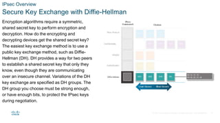 © 2021 Cisco and/or its affiliates. All rights reserved. Cisco Confidential
IPsec Overview
Secure Key Exchange with Diffie-Hellman
Encryption algorithms require a symmetric,
shared secret key to perform encryption and
decryption. How do the encrypting and
decrypting devices get the shared secret key?
The easiest key exchange method is to use a
public key exchange method, such as Diffie-
Hellman (DH). DH provides a way for two peers
to establish a shared secret key that only they
know, even though they are communicating
over an insecure channel. Variations of the DH
key exchange are specified as DH groups. The
DH group you choose must be strong enough,
or have enough bits, to protect the IPsec keys
during negotiation.
21
 