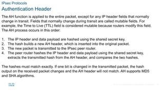 © 2021 Cisco and/or its affiliates. All rights reserved. Cisco Confidential
IPsec Protocols
Authentication Header
The AH function is applied to the entire packet, except for any IP header fields that normally
change in transit. Fields that normally change during transit are called mutable fields. For
example, the Time to Live (TTL) field is considered mutable because routers modify this field.
The AH process occurs in this order:
1. The IP header and data payload are hashed using the shared secret key.
2. The hash builds a new AH header, which is inserted into the original packet.
3. The new packet is transmitted to the IPsec peer router.
4. The peer router hashes the IP header and data payload using the shared secret key,
extracts the transmitted hash from the AH header, and compares the two hashes.
The hashes must match exactly. If one bit is changed in the transmitted packet, the hash
output on the received packet changes and the AH header will not match. AH supports MD5
and SHA algorithms.
25
 
