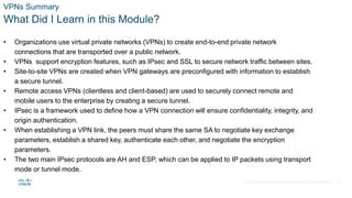 © 2021 Cisco and/or its affiliates. All rights reserved. Cisco Confidential
VPNs Summary
What Did I Learn in this Module?
• Organizations use virtual private networks (VPNs) to create end-to-end private network
connections that are transported over a public network.
• VPNs support encryption features, such as IPsec and SSL to secure network traffic between sites.
• Site-to-site VPNs are created when VPN gateways are preconfigured with information to establish
a secure tunnel.
• Remote access VPNs (clientless and client-based) are used to securely connect remote and
mobile users to the enterprise by creating a secure tunnel.
• IPsec is a framework used to define how a VPN connection will ensure confidentiality, integrity, and
origin authentication.
• When establishing a VPN link, the peers must share the same SA to negotiate key exchange
parameters, establish a shared key, authenticate each other, and negotiate the encryption
parameters.
• The two main IPsec protocols are AH and ESP, which can be applied to IP packets using transport
mode or tunnel mode.
35
 