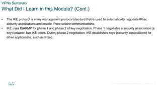 © 2021 Cisco and/or its affiliates. All rights reserved. Cisco Confidential
VPNs Summary
What Did I Learn in this Module? (Cont.)
• The IKE protocol is a key management protocol standard that is used to automatically negotiate IPsec
security associations and enable IPsec secure communications.
• IKE uses ISAKMP for phase 1 and phase 2 of key negotiation. Phase 1 negotiates a security association (a
key) between two IKE peers. During phase 2 negotiation, IKE establishes keys (security associations) for
other applications, such as IPsec.
36
 