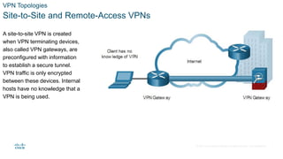 © 2021 Cisco and/or its affiliates. All rights reserved. Cisco Confidential
VPN Topologies
Site-to-Site and Remote-Access VPNs
A site-to-site VPN is created
when VPN terminating devices,
also called VPN gateways, are
preconfigured with information
to establish a secure tunnel.
VPN traffic is only encrypted
between these devices. Internal
hosts have no knowledge that a
VPN is being used.
7
 