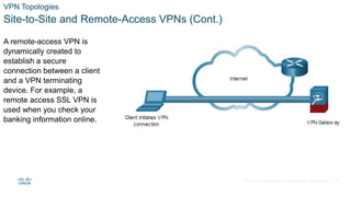 © 2021 Cisco and/or its affiliates. All rights reserved. Cisco Confidential
VPN Topologies
Site-to-Site and Remote-Access VPNs (Cont.)
A remote-access VPN is
dynamically created to
establish a secure
connection between a client
and a VPN terminating
device. For example, a
remote access SSL VPN is
used when you check your
banking information online.
8
 