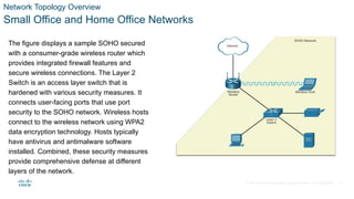 © 2021 Cisco and/or its affiliates. All rights reserved. Cisco Confidential
Network Topology Overview
Small Office and Home Office Networks
The figure displays a sample SOHO secured
with a consumer-grade wireless router which
provides integrated firewall features and
secure wireless connections. The Layer 2
Switch is an access layer switch that is
hardened with various security measures. It
connects user-facing ports that use port
security to the SOHO network. Wireless hosts
connect to the wireless network using WPA2
data encryption technology. Hosts typically
have antivirus and antimalware software
installed. Combined, these security measures
provide comprehensive defense at different
layers of the network.
11
 