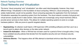 © 2021 Cisco and/or its affiliates. All rights reserved. Cisco Confidential
Network Topology Overview
Cloud Networks and Virtualization
The terms “cloud computing” and “virtualization” are often used interchangeably; however, they mean
different things. Virtualization is the foundation of cloud computing. Without it, cloud computing, as it is most-
widely implemented, would not be possible. Cloud computing separates the application from the hardware.
Virtualization separates the operating system from the hardware. The cloud network consists of physical and
virtual servers usually found in data centers. Data centers are increasingly using virtual machines (VM) to
provide server services to their clients. This allows for multiple operating systems to exist on a single
hardware platform. VMs are prone to specific targeted attacks:
• Hyperjacking -An attacker could hijack a VM hypervisor (VM controlling software) and then use it as a
launch point to attack other devices on the data center network.
• Instant On Activation - When a VM that has not been used for a period of time is brought online, it may
have outdated security policies that deviate from the baseline security and can introduce security
vulnerabilities.
• Antivirus Storms - This happens when all VMs attempt to download antivirus data files at the same
time.
14
 