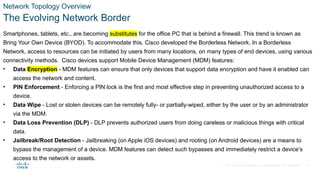 © 2021 Cisco and/or its affiliates. All rights reserved. Cisco Confidential
Network Topology Overview
The Evolving Network Border
Smartphones, tablets, etc., are becoming substitutes for the office PC that is behind a firewall. This trend is known as
Bring Your Own Device (BYOD). To accommodate this, Cisco developed the Borderless Network. In a Borderless
Network, access to resources can be initiated by users from many locations, on many types of end devices, using various
connectivity methods. Cisco devices support Mobile Device Management (MDM) features:
• Data Encryption - MDM features can ensure that only devices that support data encryption and have it enabled can
access the network and content.
• PIN Enforcement - Enforcing a PIN lock is the first and most effective step in preventing unauthorized access to a
device.
• Data Wipe - Lost or stolen devices can be remotely fully- or partially-wiped, either by the user or by an administrator
via the MDM.
• Data Loss Prevention (DLP) - DLP prevents authorized users from doing careless or malicious things with critical
data.
• Jailbreak/Root Detection - Jailbreaking (on Apple iOS devices) and rooting (on Android devices) are a means to
bypass the management of a device. MDM features can detect such bypasses and immediately restrict a device’s
access to the network or assets.
15
 