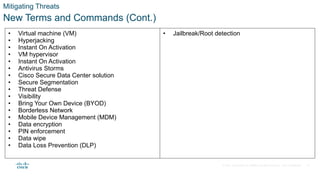 © 2021 Cisco and/or its affiliates. All rights reserved. Cisco Confidential
Mitigating Threats
New Terms and Commands (Cont.)
• Virtual machine (VM)
• Hyperjacking
• Instant On Activation
• VM hypervisor
• Instant On Activation
• Antivirus Storms
• Cisco Secure Data Center solution
• Secure Segmentation
• Threat Defense
• Visibility
• Bring Your Own Device (BYOD)
• Borderless Network
• Mobile Device Management (MDM)
• Data encryption
• PIN enforcement
• Data wipe
• Data Loss Prevention (DLP)
• Jailbreak/Root detection
19
 