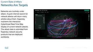 © 2021 Cisco and/or its affiliates. All rights reserved. Cisco Confidential
Current State of Affairs
Networks Are Targets
Networks are routinely under
attack. A quick internet search for
network attacks will return many
articles about them. Kapersky
maintains the interactive
Cyberthreat Real-Time Map
display of current network attacks.
The attack data is submitted from
Kapersky network security
products that are deployed
worldwide.
4
 