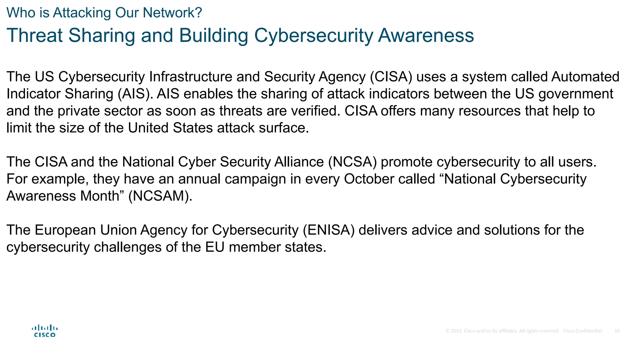 © 2021 Cisco and/or its affiliates. All rights reserved. Cisco Confidential
Who is Attacking Our Network?
Threat Sharing and Building Cybersecurity Awareness
The US Cybersecurity Infrastructure and Security Agency (CISA) uses a system called Automated
Indicator Sharing (AIS). AIS enables the sharing of attack indicators between the US government
and the private sector as soon as threats are verified. CISA offers many resources that help to
limit the size of the United States attack surface.
The CISA and the National Cyber Security Alliance (NCSA) promote cybersecurity to all users.
For example, they have an annual campaign in every October called “National Cybersecurity
Awareness Month” (NCSAM).
The European Union Agency for Cybersecurity (ENISA) delivers advice and solutions for the
cybersecurity challenges of the EU member states.
10
 