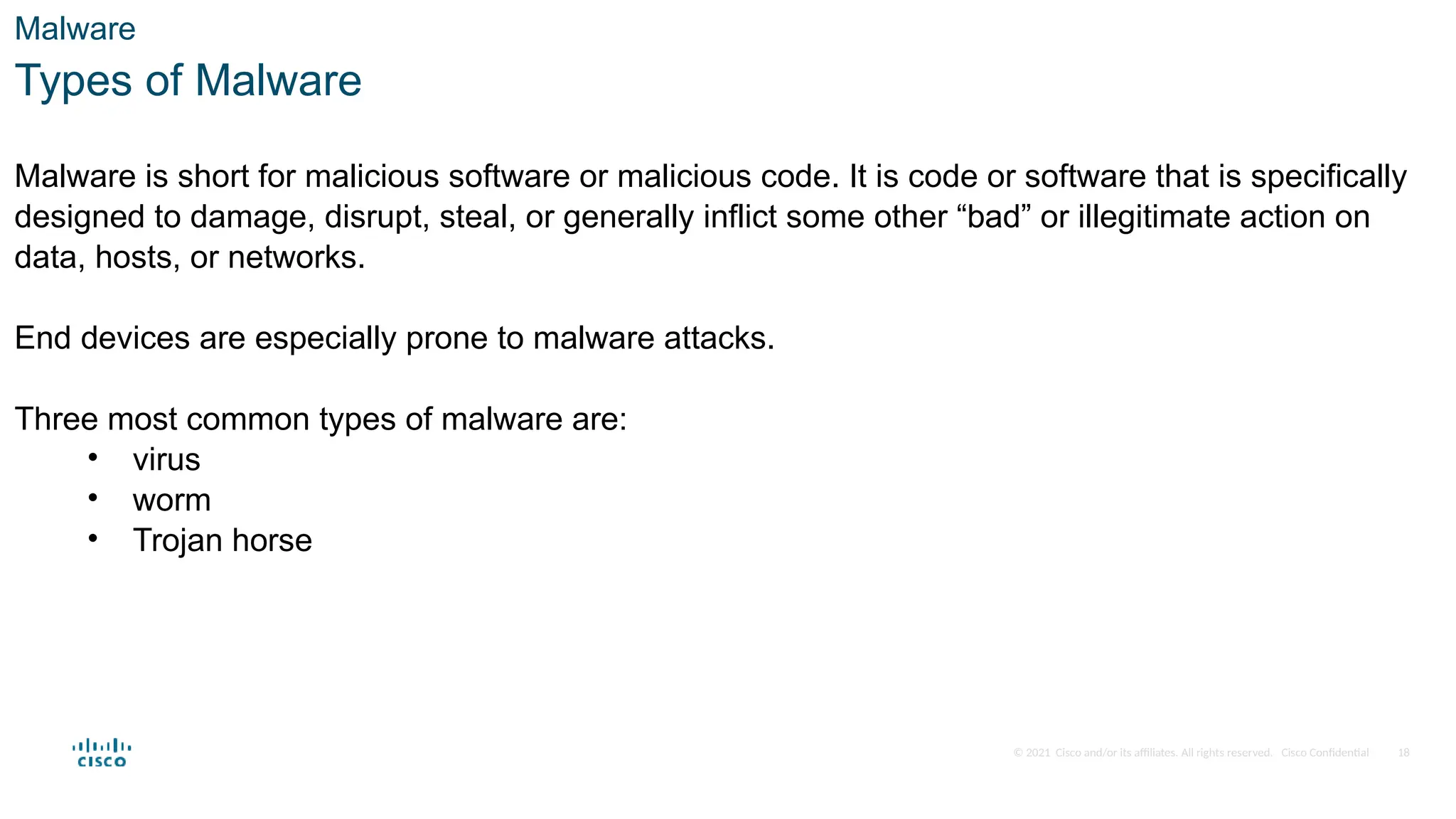 © 2021 Cisco and/or its affiliates. All rights reserved. Cisco Confidential
Malware
Types of Malware
Malware is short for malicious software or malicious code. It is code or software that is specifically
designed to damage, disrupt, steal, or generally inflict some other “bad” or illegitimate action on
data, hosts, or networks.
End devices are especially prone to malware attacks.
Three most common types of malware are:
• virus
• worm
• Trojan horse
18
 