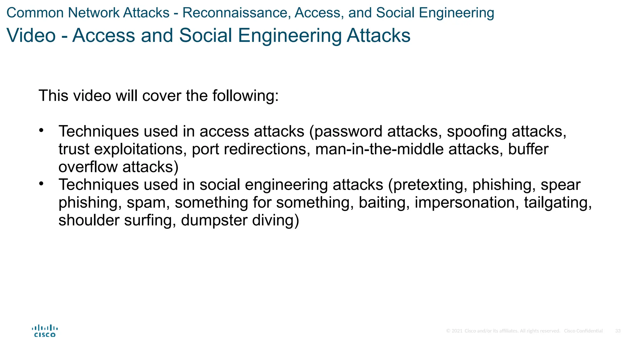 © 2021 Cisco and/or its affiliates. All rights reserved. Cisco Confidential
Common Network Attacks - Reconnaissance, Access, and Social Engineering
Video - Access and Social Engineering Attacks
This video will cover the following:
• Techniques used in access attacks (password attacks, spoofing attacks,
trust exploitations, port redirections, man-in-the-middle attacks, buffer
overflow attacks)
• Techniques used in social engineering attacks (pretexting, phishing, spear
phishing, spam, something for something, baiting, impersonation, tailgating,
shoulder surfing, dumpster diving)
33
 