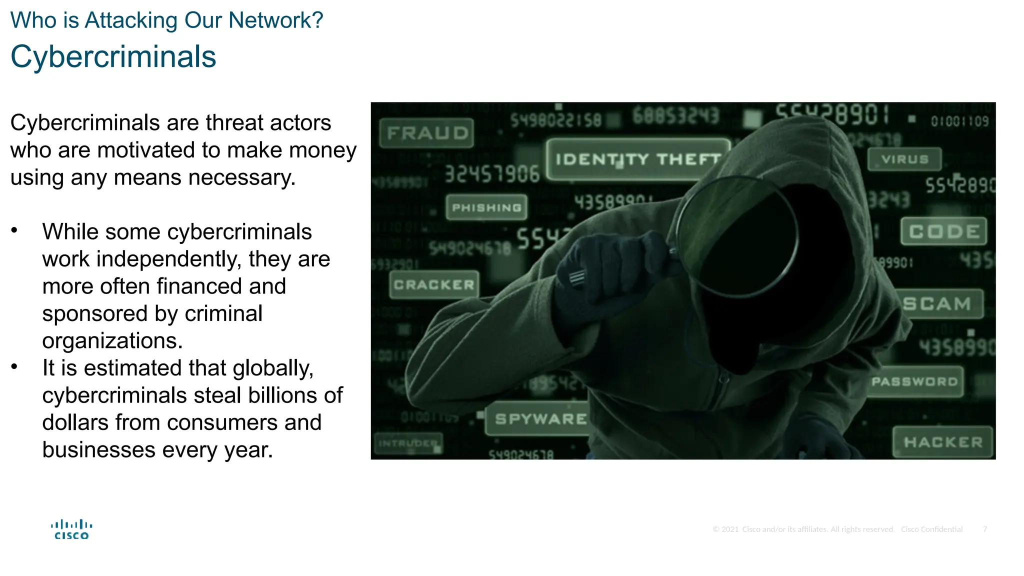 © 2021 Cisco and/or its affiliates. All rights reserved. Cisco Confidential
Who is Attacking Our Network?
Cybercriminals
Cybercriminals are threat actors
who are motivated to make money
using any means necessary.
• While some cybercriminals
work independently, they are
more often financed and
sponsored by criminal
organizations.
• It is estimated that globally,
cybercriminals steal billions of
dollars from consumers and
businesses every year.
7
 