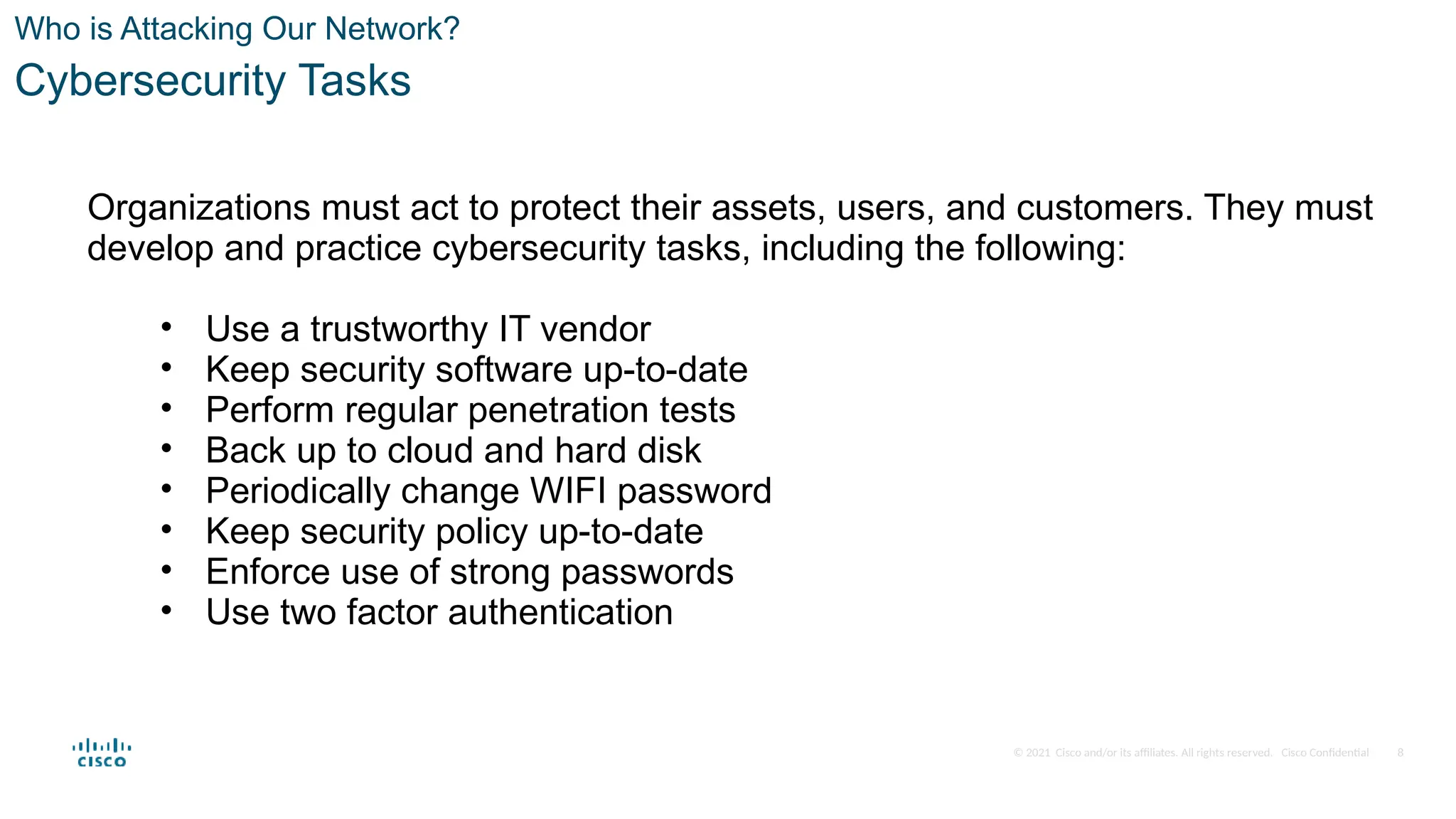 © 2021 Cisco and/or its affiliates. All rights reserved. Cisco Confidential
Who is Attacking Our Network?
Cybersecurity Tasks
Organizations must act to protect their assets, users, and customers. They must
develop and practice cybersecurity tasks, including the following:
• Use a trustworthy IT vendor
• Keep security software up-to-date
• Perform regular penetration tests
• Back up to cloud and hard disk
• Periodically change WIFI password
• Keep security policy up-to-date
• Enforce use of strong passwords
• Use two factor authentication
8
 