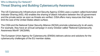 © 2021 Cisco and/or its affiliates. All rights reserved. Cisco Confidential
Who is Attacking Our Network?
Threat Sharing and Building Cybersecurity Awareness
The US Cybersecurity Infrastructure and Security Agency (CISA) uses a system called Automated
Indicator Sharing (AIS). AIS enables the sharing of attack indicators between the US government
and the private sector as soon as threats are verified. CISA offers many resources that help to
limit the size of the United States attack surface.
The CISA and the National Cyber Security Alliance (NCSA) promote cybersecurity to all users.
For example, they have an annual campaign in every October called “National Cybersecurity
Awareness Month” (NCSAM).
The European Union Agency for Cybersecurity (ENISA) delivers advice and solutions for the
cybersecurity challenges of the EU member states.
10
 