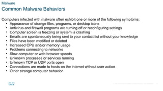 © 2021 Cisco and/or its affiliates. All rights reserved. Cisco Confidential
Malware
Common Malware Behaviors
Computers infected with malware often exhibit one or more of the following symptoms:
• Appearance of strange files, programs, or desktop icons
• Antivirus and firewall programs are turning off or reconfiguring settings
• Computer screen is freezing or system is crashing
• Emails are spontaneously being sent to your contact list without your knowledge
• Files have been modified or deleted
• Increased CPU and/or memory usage
• Problems connecting to networks
• Slow computer or web browser speeds
• Unknown processes or services running
• Unknown TCP or UDP ports open
• Connections are made to hosts on the internet without user action
• Other strange computer behavior
27
 