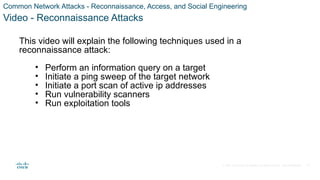 © 2021 Cisco and/or its affiliates. All rights reserved. Cisco Confidential
Common Network Attacks - Reconnaissance, Access, and Social Engineering
Video - Reconnaissance Attacks
This video will explain the following techniques used in a
reconnaissance attack:
• Perform an information query on a target
• Initiate a ping sweep of the target network
• Initiate a port scan of active ip addresses
• Run vulnerability scanners
• Run exploitation tools
31
 