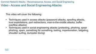 © 2021 Cisco and/or its affiliates. All rights reserved. Cisco Confidential
Common Network Attacks - Reconnaissance, Access, and Social Engineering
Video - Access and Social Engineering Attacks
This video will cover the following:
• Techniques used in access attacks (password attacks, spoofing attacks,
trust exploitations, port redirections, man-in-the-middle attacks, buffer
overflow attacks)
• Techniques used in social engineering attacks (pretexting, phishing, spear
phishing, spam, something for something, baiting, impersonation, tailgating,
shoulder surfing, dumpster diving)
33
 