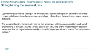 © 2021 Cisco and/or its affiliates. All rights reserved. Cisco Confidential
Common Network Attacks - Reconnaissance, Access, and Social Engineering
Strengthening the Weakest Link
Cybersecurity is only as strong as its weakest link. Because computers and other internet-
connected devices have become an essential part of our lives, they no longer seem new or
different.
The weakest link in cybersecurity can be the personnel within an organization, and social
engineering is a major security threat. Because of this, one of the most effective security
measures that an organization can take is to train its personnel and create a “security-aware
culture.”
36
 