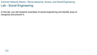 © 2021 Cisco and/or its affiliates. All rights reserved. Cisco Confidential
Common Network Attacks - Reconnaissance, Access, and Social Engineering
Lab - Social Engineering
In this lab, you will research examples of social engineering and identify ways to
recognize and prevent it.
37
 