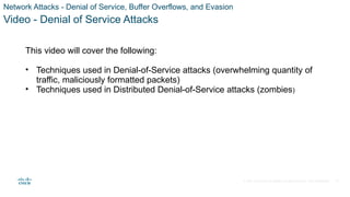© 2021 Cisco and/or its affiliates. All rights reserved. Cisco Confidential
Network Attacks - Denial of Service, Buffer Overflows, and Evasion
Video - Denial of Service Attacks
This video will cover the following:
• Techniques used in Denial-of-Service attacks (overwhelming quantity of
traffic, maliciously formatted packets)
• Techniques used in Distributed Denial-of-Service attacks (zombies)
39
 