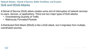 © 2021 Cisco and/or its affiliates. All rights reserved. Cisco Confidential
Network Attacks - Denial of Service, Buffer Overflows, and Evasion
DoS and DDoS Attacks
A Denial of Service (DoS) attack creates some sort of interruption of network services
to users, devices, or applications. There are two major types of DoS attacks:
• Overwhelming Quantity of Traffic
• Maliciously Formatted Packets
A Distributed DoS Attack (DDoS) is like a DoS attack, but it originates from multiple,
coordinated sources.
40
 