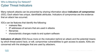 © 2021 Cisco and/or its affiliates. All rights reserved. Cisco Confidential
Who is Attacking Our Network?
Cyber Threat Indicators
Many network attacks can be prevented by sharing information about indicators of compromise
(IOC). Each attack has unique, identifiable attributes. Indicators of compromise are the evidence
that an attack has occurred.
IOCs can be features that identify the following:
• malware files
• IP addresses of servers that are used in attacks
• filenames
• characteristic changes made to end system software
Indicators of attack (IOA) focus more on the motivation behind an attack and the potential means
by which threat actors have, or will, compromise vulnerabilities to gain access to assets. IOAs are
concerned with the strategies that are used by attackers.
9
 