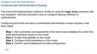 © 2021 Cisco and/or its affiliates. All rights reserved. Cisco Confidential
Configure Local AAA Authentication
Authenticate Administrative Access
The Local AAA Authentication method is similar to using the login local command with
one exception. AAA also provides a way to configure backup methods of
authentication.
Configuring local AAA services to authenticate administrator access requires a few
basic steps:
Step 1. Add usernames and passwords to the local router database for users that
need administrative access to the router.
Step 2. Enable AAA globally on the router.
Step 3. Configure AAA parameters on the router.
Step 4. Confirm and troubleshoot the AAA configuration.
10
 
