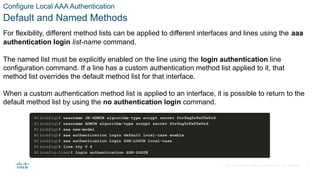 © 2021 Cisco and/or its affiliates. All rights reserved. Cisco Confidential
Configure Local AAA Authentication
Default and Named Methods
For flexibility, different method lists can be applied to different interfaces and lines using the aaa
authentication login list-name command.
The named list must be explicitly enabled on the line using the login authentication line
configuration command. If a line has a custom authentication method list applied to it, that
method list overrides the default method list for that interface.
When a custom authentication method list is applied to an interface, it is possible to return to the
default method list by using the no authentication login command.
13
 