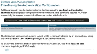 © 2021 Cisco and/or its affiliates. All rights reserved. Cisco Confidential
Configure Local AAA Authentication
Fine-Tuning the Authentication Configuration
Additional security can be implemented on the line using the aaa local authentication
attempts max-fail global configuration mode command. This command secures AAA user
accounts by locking out accounts that have excessive failed attempts.
Command Description
number-of-unsuccessful-attempts Number of unsuccessful authentication attempts before a connection
is dropped and the user account is locked.
The locked out user account remains locked until it is manually cleared by an administrator using
the clear aaa local user lockout privileged EXEC mode command.
To display the attributes that are collected for one AAA session, use the show aaa user
command in privileged EXEC mode.
14
 