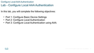 © 2021 Cisco and/or its affiliates. All rights reserved. Cisco Confidential
Configure Local AAA Authentication
Lab - Configure Local AAA Authentication
In this lab, you will complete the following objectives:
• Part 1: Configure Basic Device Settings
• Part 2: Configure Local Authentication
• Part 3: Configure Local Authentication using AAA.
15
 