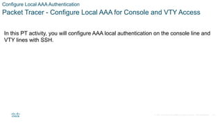 © 2021 Cisco and/or its affiliates. All rights reserved. Cisco Confidential
Configure Local AAA Authentication
Packet Tracer - Configure Local AAA for Console and VTY Access
In this PT activity, you will configure AAA local authentication on the console line and
VTY lines with SSH.
16
 